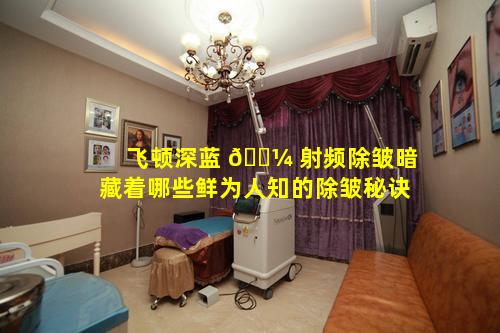 飞顿深蓝 🌼 射频除皱暗藏着哪些鲜为人知的除皱秘诀